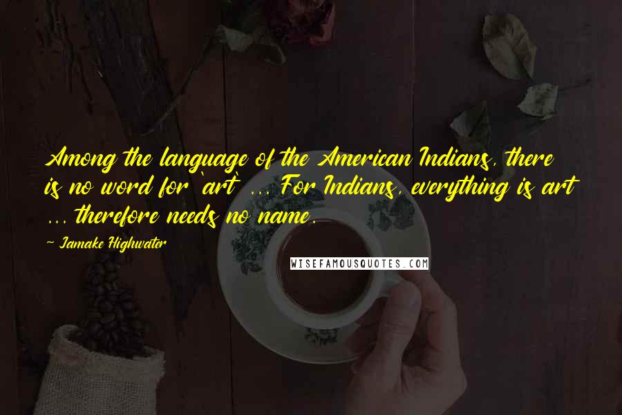 Jamake Highwater Quotes: Among the language of the American Indians, there is no word for 'art' ... For Indians, everything is art ... therefore needs no name.