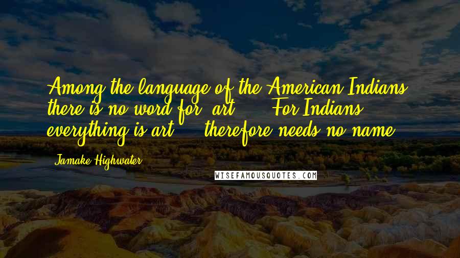 Jamake Highwater Quotes: Among the language of the American Indians, there is no word for 'art' ... For Indians, everything is art ... therefore needs no name.