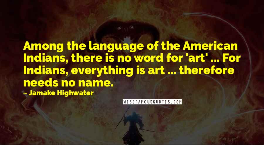 Jamake Highwater Quotes: Among the language of the American Indians, there is no word for 'art' ... For Indians, everything is art ... therefore needs no name.