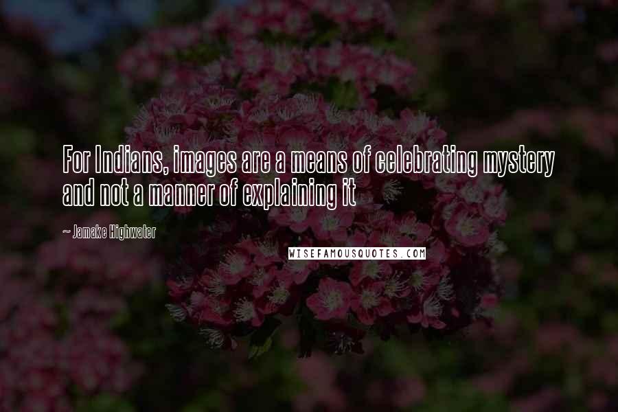 Jamake Highwater Quotes: For Indians, images are a means of celebrating mystery and not a manner of explaining it