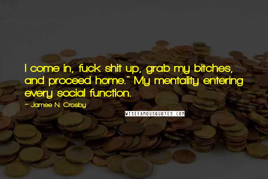 Jamee N. Crosby Quotes: I come in, fuck shit up, grab my bitches, and proceed home." My mentality entering every social function.