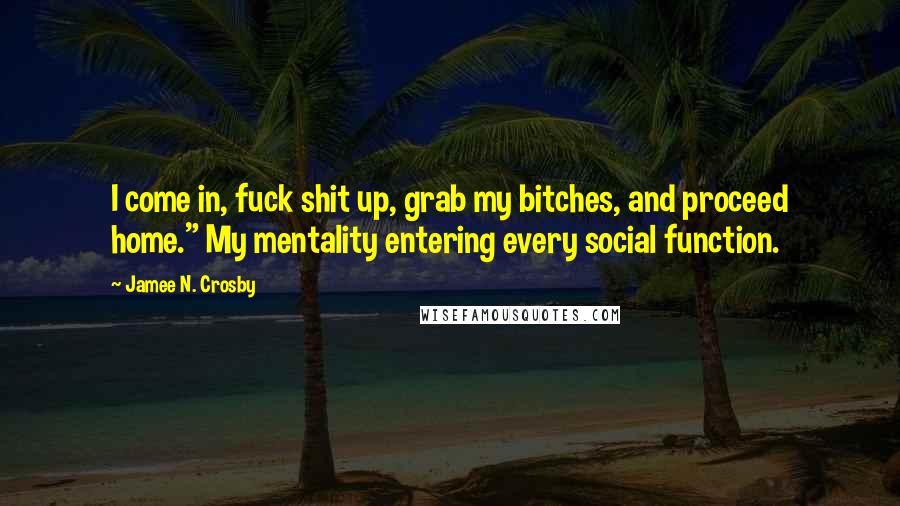 Jamee N. Crosby Quotes: I come in, fuck shit up, grab my bitches, and proceed home." My mentality entering every social function.