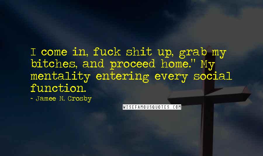 Jamee N. Crosby Quotes: I come in, fuck shit up, grab my bitches, and proceed home." My mentality entering every social function.