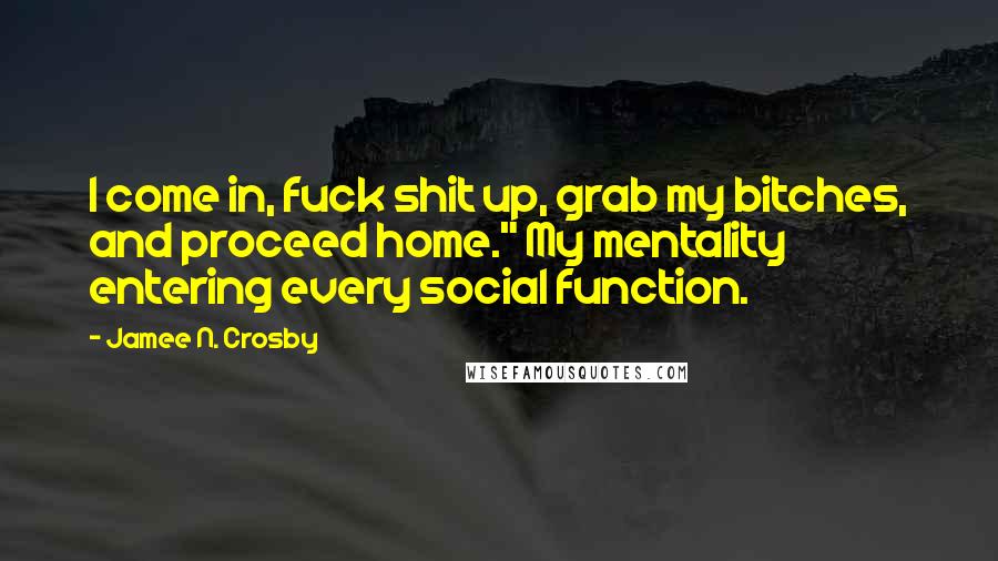 Jamee N. Crosby Quotes: I come in, fuck shit up, grab my bitches, and proceed home." My mentality entering every social function.