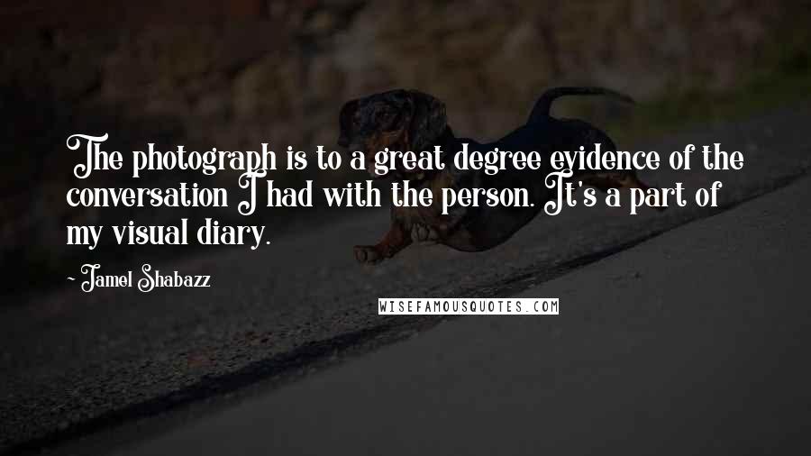 Jamel Shabazz Quotes: The photograph is to a great degree evidence of the conversation I had with the person. It's a part of my visual diary.