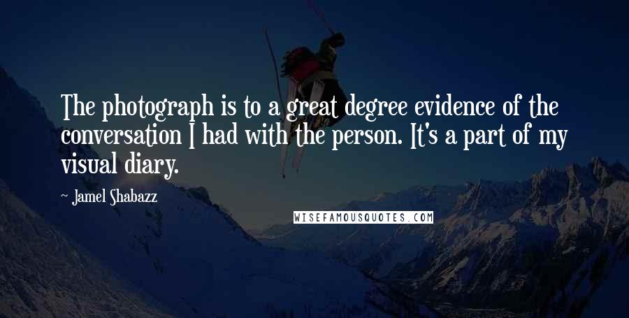 Jamel Shabazz Quotes: The photograph is to a great degree evidence of the conversation I had with the person. It's a part of my visual diary.