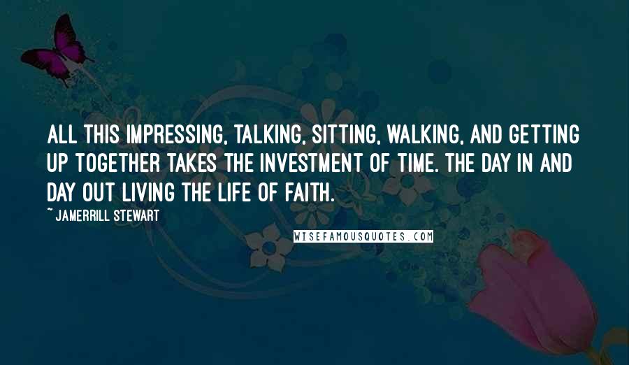 Jamerrill Stewart Quotes: All this impressing, talking, sitting, walking, and getting up together takes the investment of time. The day in and day out living the life of faith.