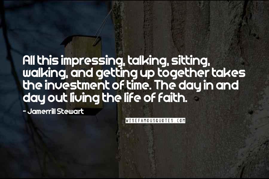 Jamerrill Stewart Quotes: All this impressing, talking, sitting, walking, and getting up together takes the investment of time. The day in and day out living the life of faith.