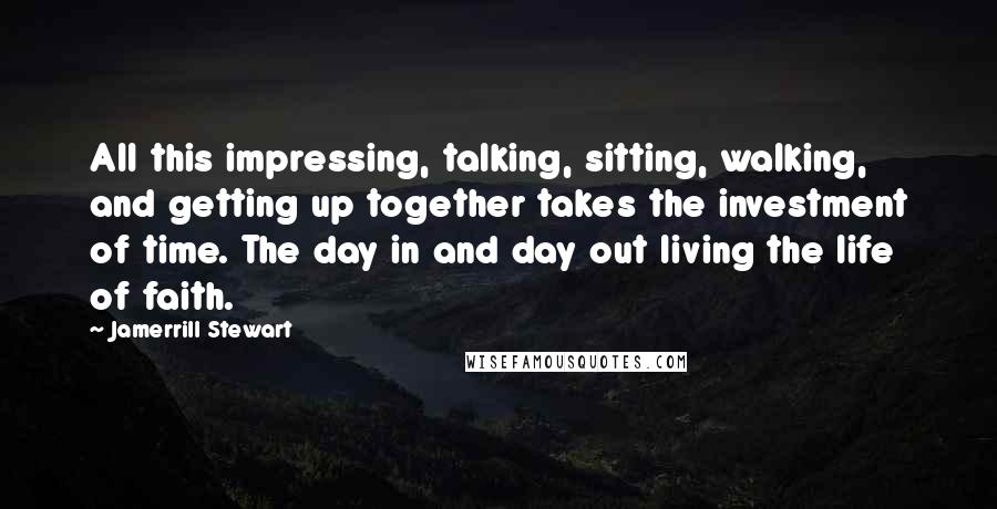 Jamerrill Stewart Quotes: All this impressing, talking, sitting, walking, and getting up together takes the investment of time. The day in and day out living the life of faith.