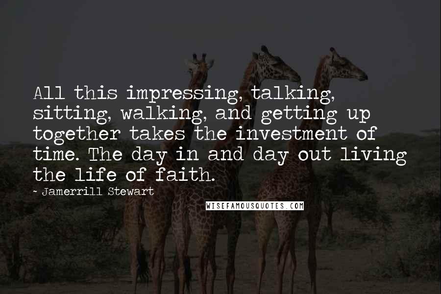 Jamerrill Stewart Quotes: All this impressing, talking, sitting, walking, and getting up together takes the investment of time. The day in and day out living the life of faith.