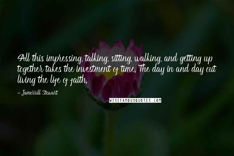 Jamerrill Stewart Quotes: All this impressing, talking, sitting, walking, and getting up together takes the investment of time. The day in and day out living the life of faith.
