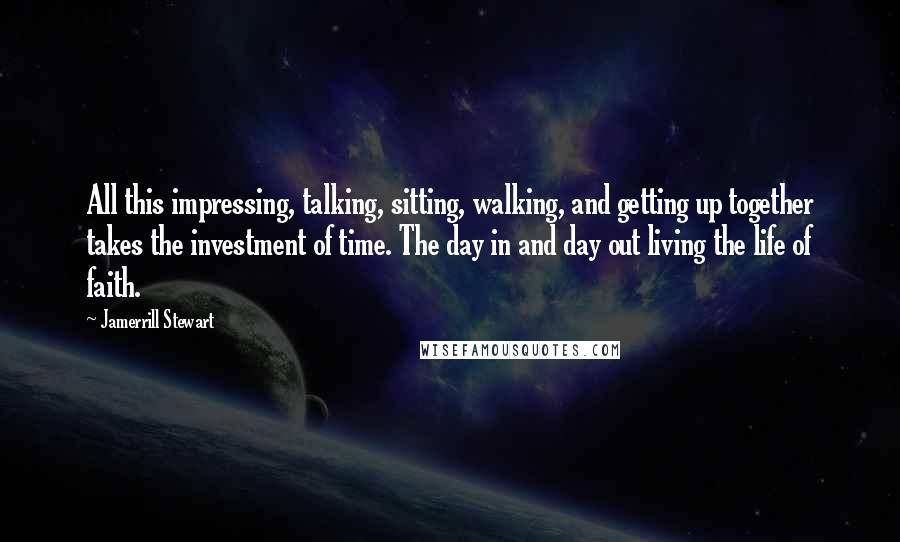 Jamerrill Stewart Quotes: All this impressing, talking, sitting, walking, and getting up together takes the investment of time. The day in and day out living the life of faith.