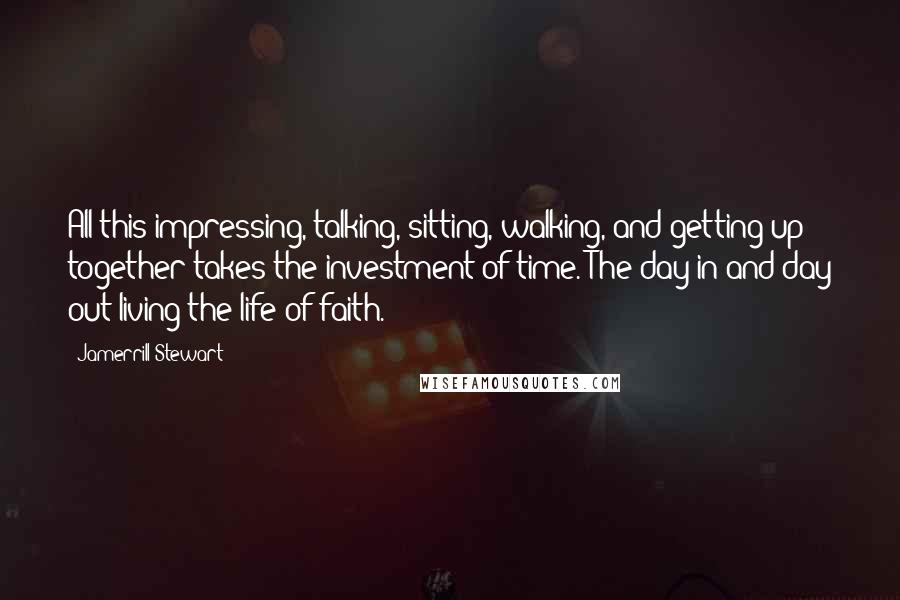 Jamerrill Stewart Quotes: All this impressing, talking, sitting, walking, and getting up together takes the investment of time. The day in and day out living the life of faith.