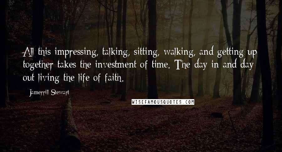 Jamerrill Stewart Quotes: All this impressing, talking, sitting, walking, and getting up together takes the investment of time. The day in and day out living the life of faith.