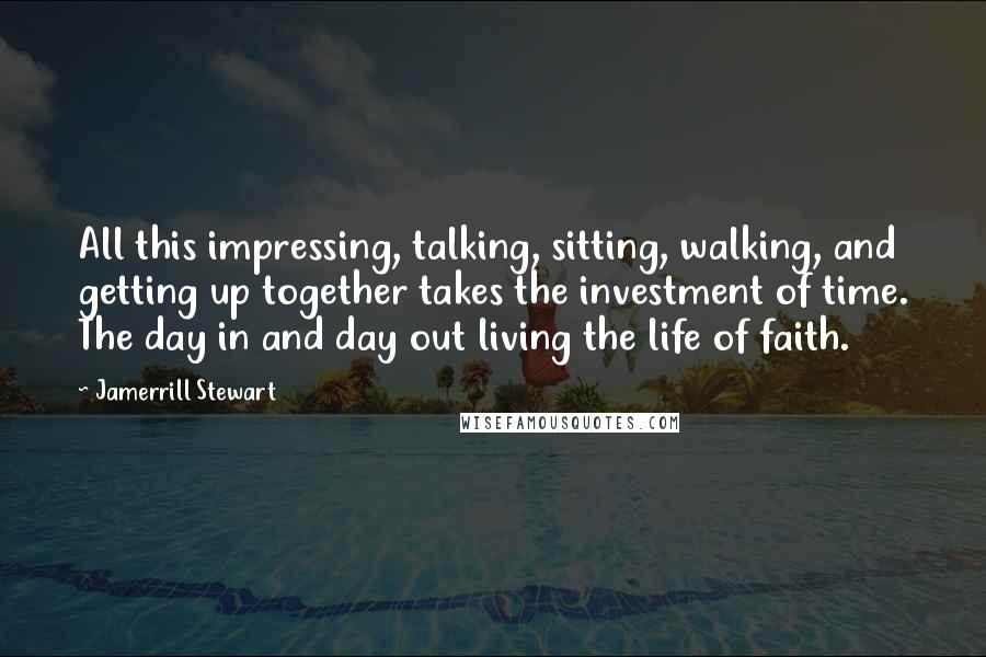 Jamerrill Stewart Quotes: All this impressing, talking, sitting, walking, and getting up together takes the investment of time. The day in and day out living the life of faith.