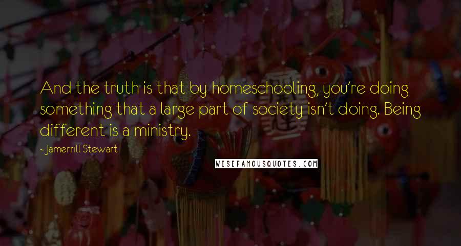 Jamerrill Stewart Quotes: And the truth is that by homeschooling, you're doing something that a large part of society isn't doing. Being different is a ministry.