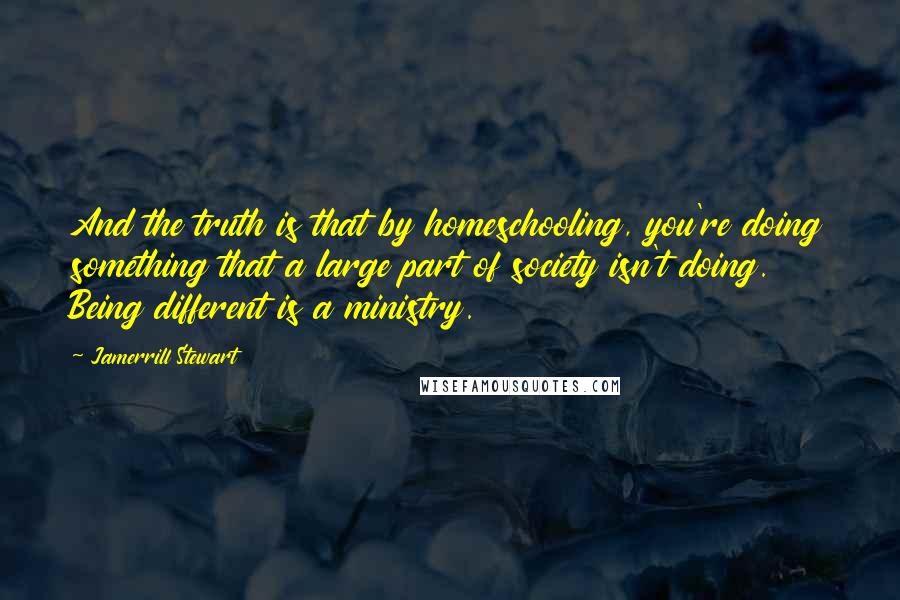 Jamerrill Stewart Quotes: And the truth is that by homeschooling, you're doing something that a large part of society isn't doing. Being different is a ministry.