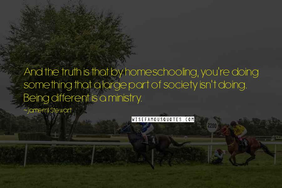 Jamerrill Stewart Quotes: And the truth is that by homeschooling, you're doing something that a large part of society isn't doing. Being different is a ministry.