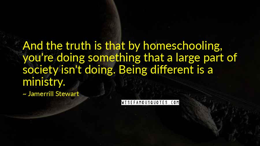 Jamerrill Stewart Quotes: And the truth is that by homeschooling, you're doing something that a large part of society isn't doing. Being different is a ministry.