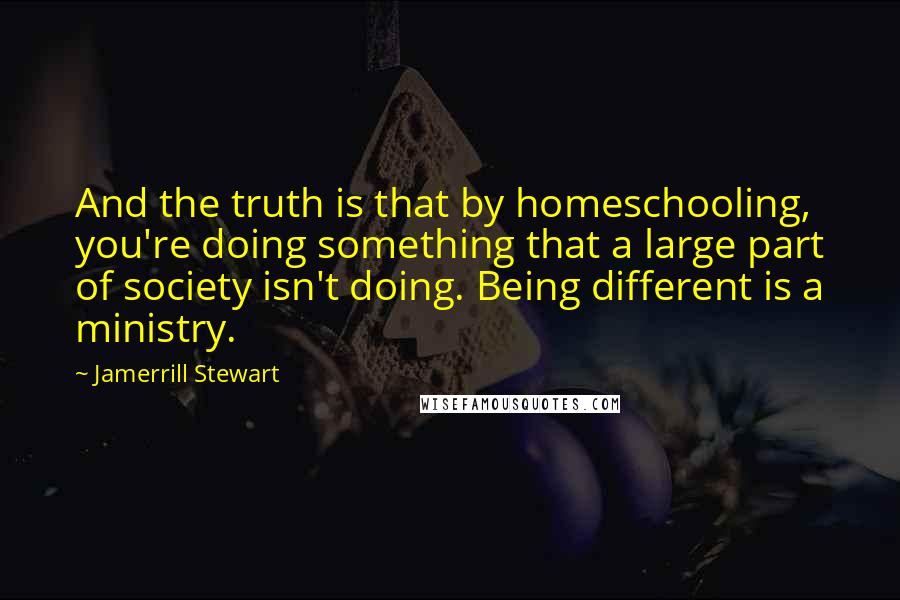 Jamerrill Stewart Quotes: And the truth is that by homeschooling, you're doing something that a large part of society isn't doing. Being different is a ministry.