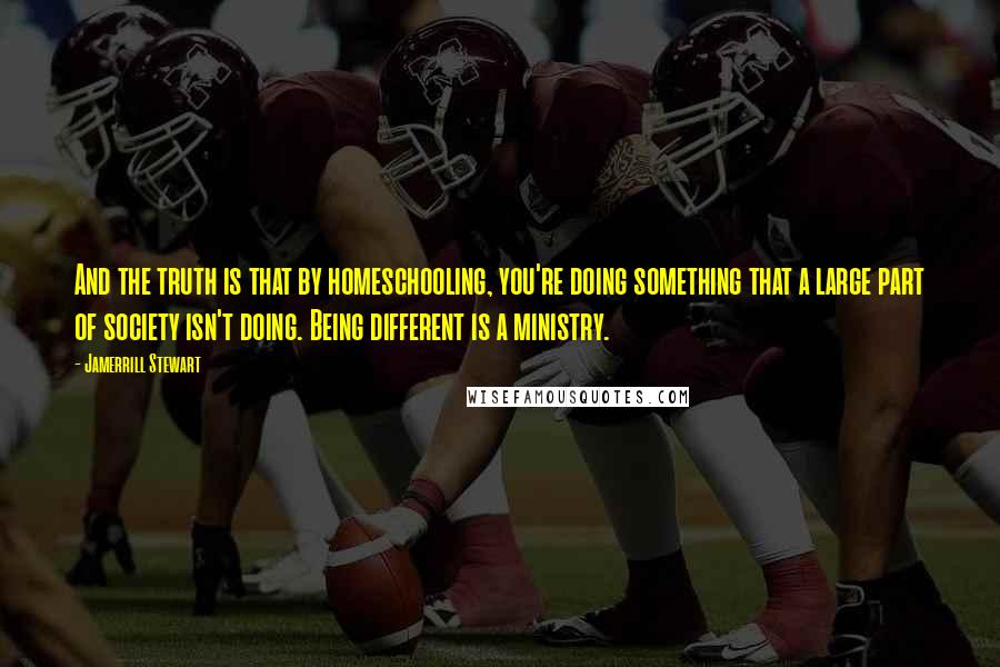 Jamerrill Stewart Quotes: And the truth is that by homeschooling, you're doing something that a large part of society isn't doing. Being different is a ministry.