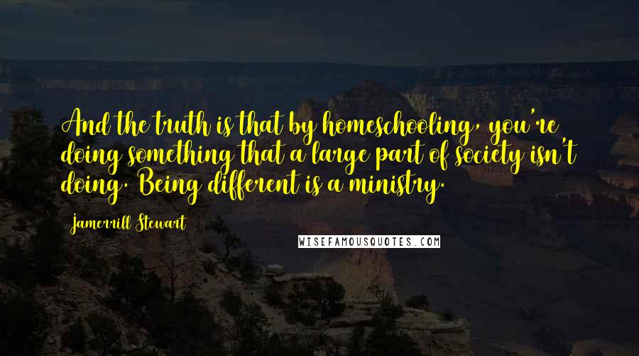 Jamerrill Stewart Quotes: And the truth is that by homeschooling, you're doing something that a large part of society isn't doing. Being different is a ministry.