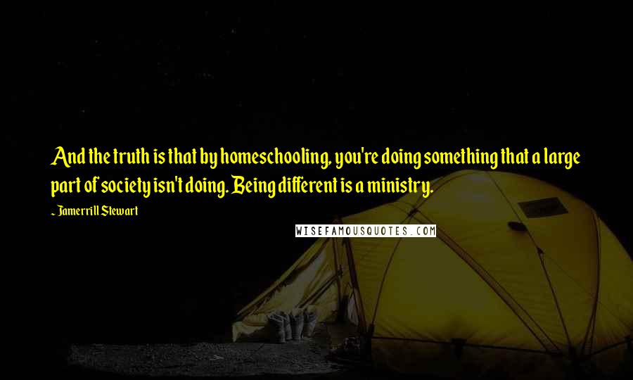 Jamerrill Stewart Quotes: And the truth is that by homeschooling, you're doing something that a large part of society isn't doing. Being different is a ministry.