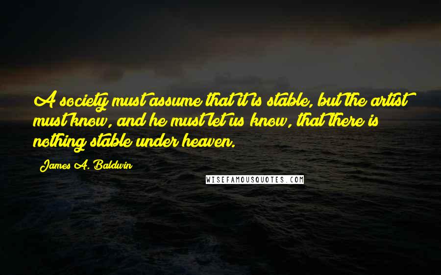 James A. Baldwin Quotes: A society must assume that it is stable, but the artist must know, and he must let us know, that there is nothing stable under heaven.