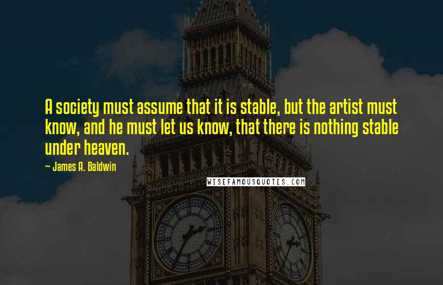 James A. Baldwin Quotes: A society must assume that it is stable, but the artist must know, and he must let us know, that there is nothing stable under heaven.