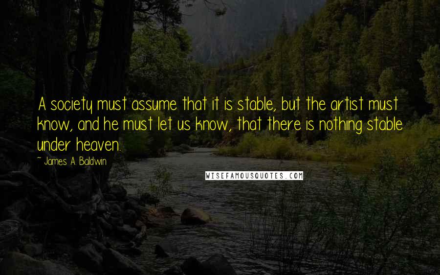 James A. Baldwin Quotes: A society must assume that it is stable, but the artist must know, and he must let us know, that there is nothing stable under heaven.
