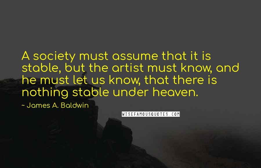 James A. Baldwin Quotes: A society must assume that it is stable, but the artist must know, and he must let us know, that there is nothing stable under heaven.