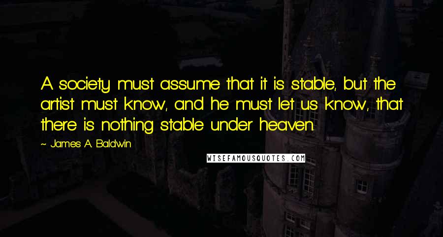 James A. Baldwin Quotes: A society must assume that it is stable, but the artist must know, and he must let us know, that there is nothing stable under heaven.