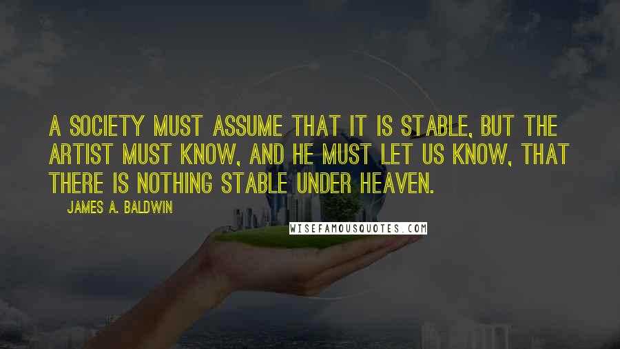 James A. Baldwin Quotes: A society must assume that it is stable, but the artist must know, and he must let us know, that there is nothing stable under heaven.