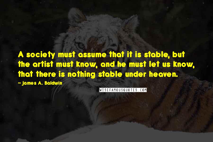 James A. Baldwin Quotes: A society must assume that it is stable, but the artist must know, and he must let us know, that there is nothing stable under heaven.