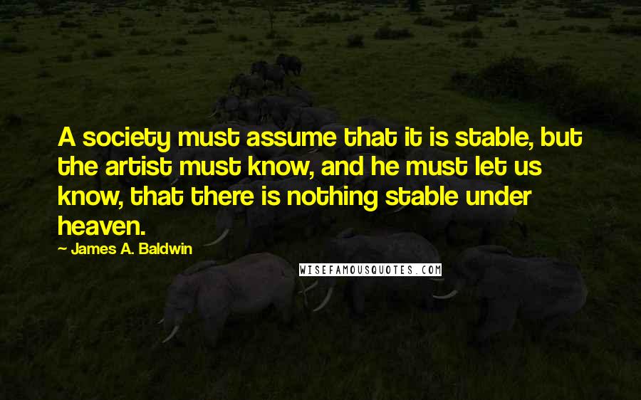 James A. Baldwin Quotes: A society must assume that it is stable, but the artist must know, and he must let us know, that there is nothing stable under heaven.