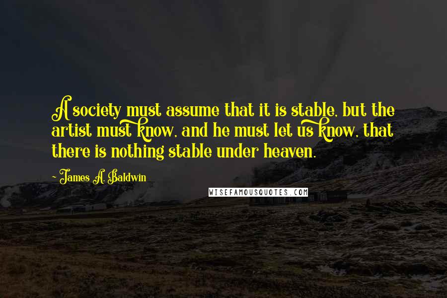 James A. Baldwin Quotes: A society must assume that it is stable, but the artist must know, and he must let us know, that there is nothing stable under heaven.