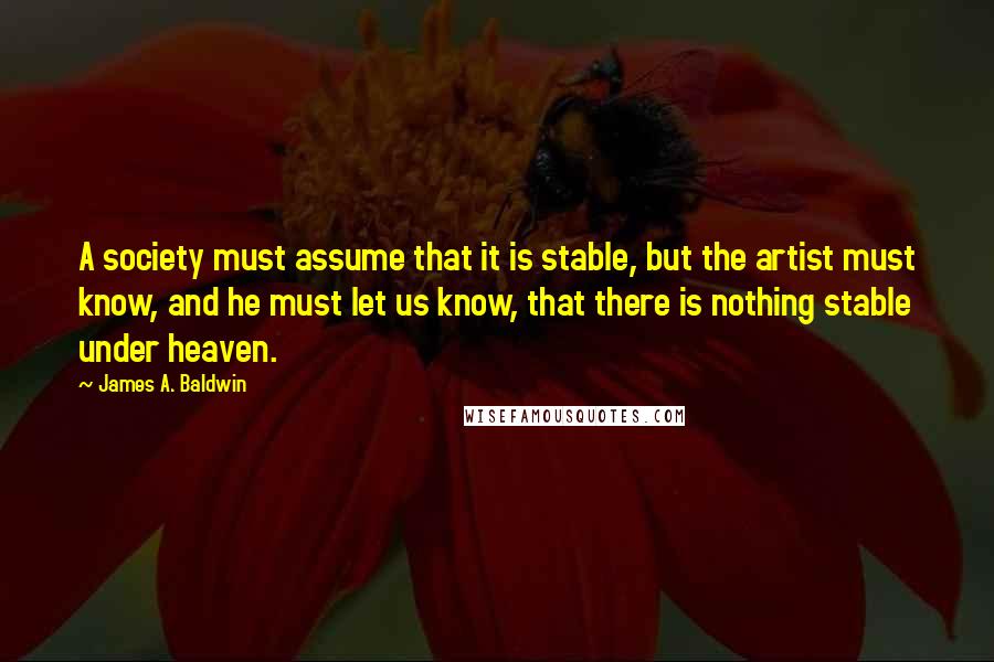 James A. Baldwin Quotes: A society must assume that it is stable, but the artist must know, and he must let us know, that there is nothing stable under heaven.