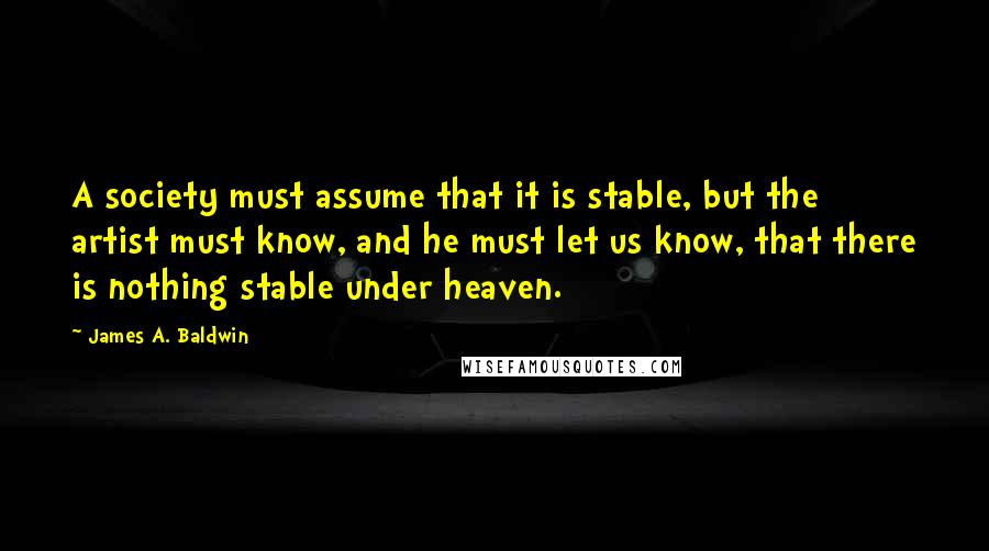 James A. Baldwin Quotes: A society must assume that it is stable, but the artist must know, and he must let us know, that there is nothing stable under heaven.