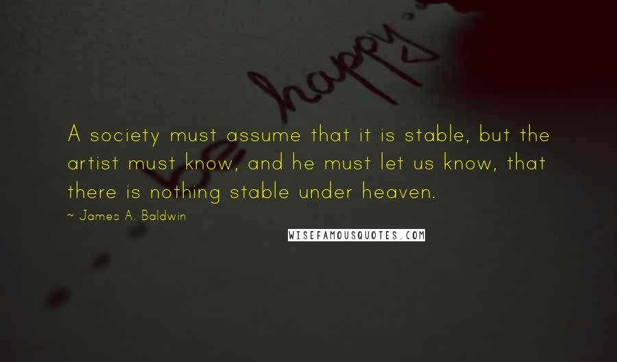 James A. Baldwin Quotes: A society must assume that it is stable, but the artist must know, and he must let us know, that there is nothing stable under heaven.