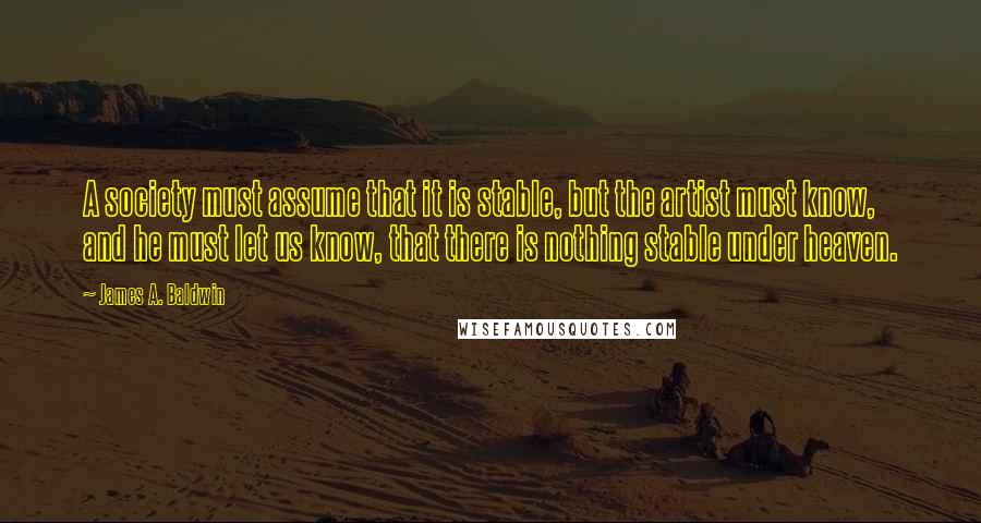 James A. Baldwin Quotes: A society must assume that it is stable, but the artist must know, and he must let us know, that there is nothing stable under heaven.