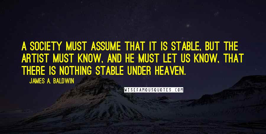 James A. Baldwin Quotes: A society must assume that it is stable, but the artist must know, and he must let us know, that there is nothing stable under heaven.