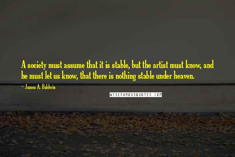 James A. Baldwin Quotes: A society must assume that it is stable, but the artist must know, and he must let us know, that there is nothing stable under heaven.