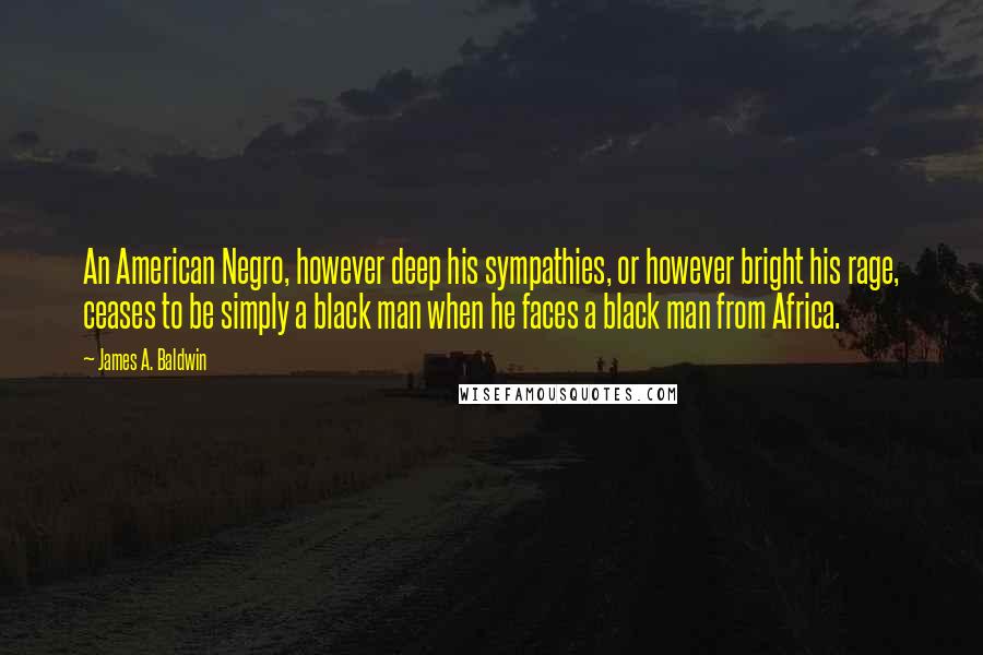 James A. Baldwin Quotes: An American Negro, however deep his sympathies, or however bright his rage, ceases to be simply a black man when he faces a black man from Africa.