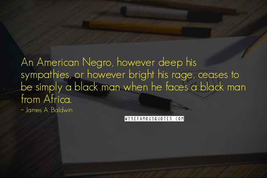 James A. Baldwin Quotes: An American Negro, however deep his sympathies, or however bright his rage, ceases to be simply a black man when he faces a black man from Africa.