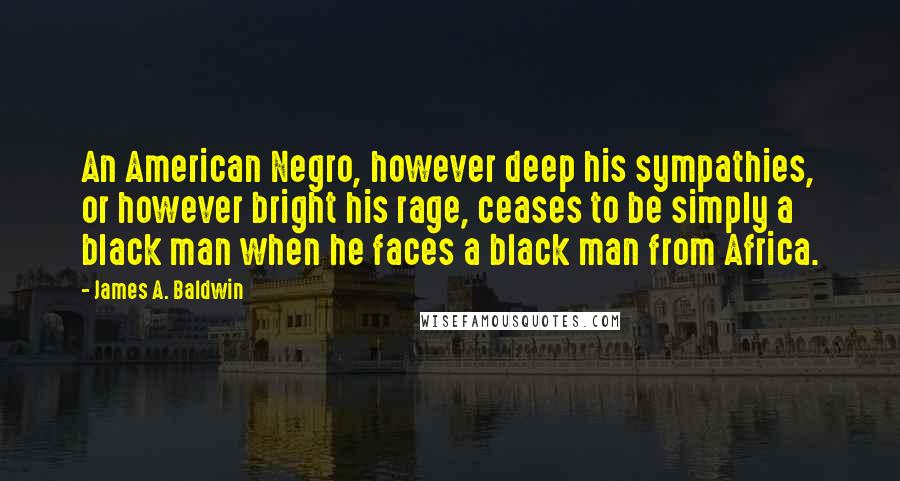 James A. Baldwin Quotes: An American Negro, however deep his sympathies, or however bright his rage, ceases to be simply a black man when he faces a black man from Africa.