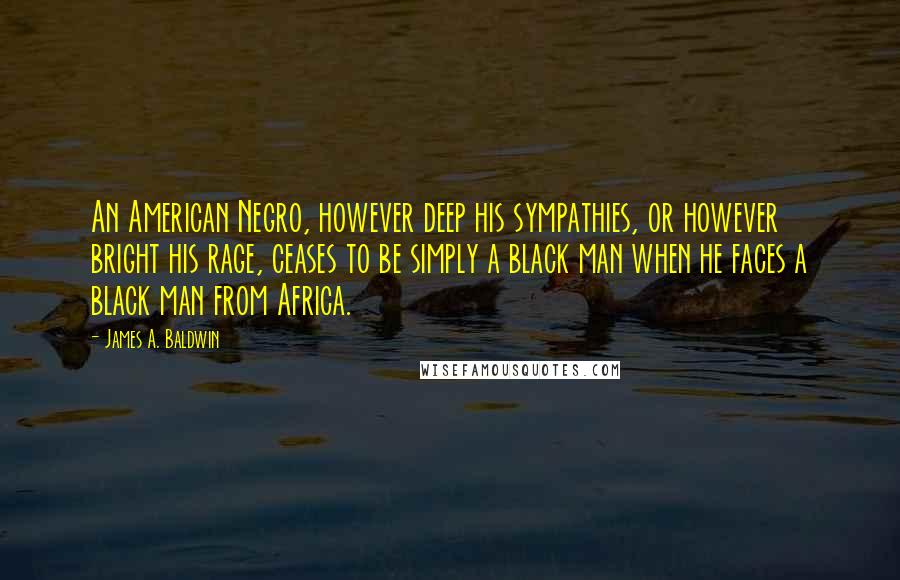 James A. Baldwin Quotes: An American Negro, however deep his sympathies, or however bright his rage, ceases to be simply a black man when he faces a black man from Africa.