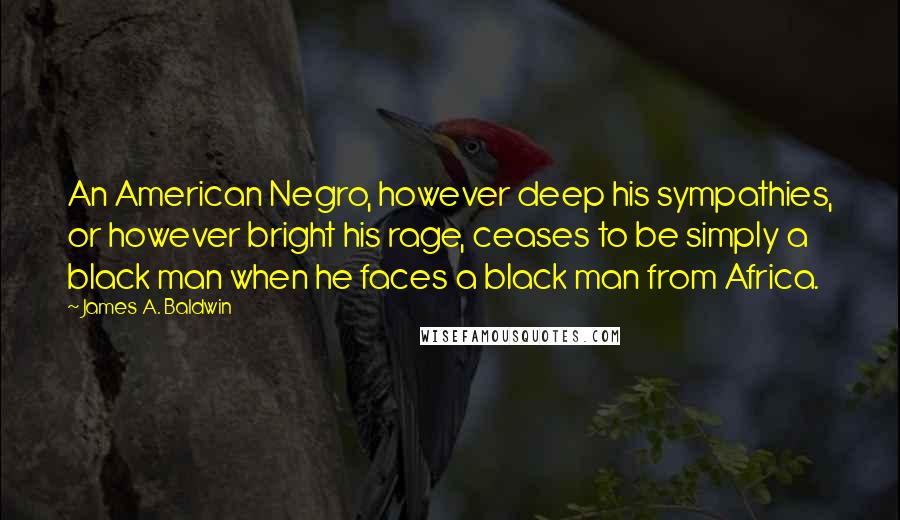 James A. Baldwin Quotes: An American Negro, however deep his sympathies, or however bright his rage, ceases to be simply a black man when he faces a black man from Africa.