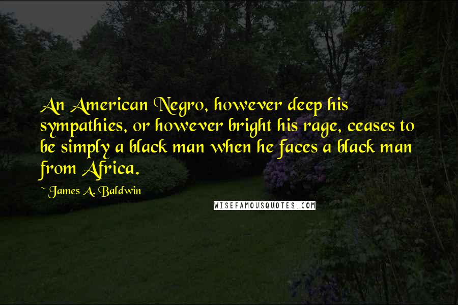 James A. Baldwin Quotes: An American Negro, however deep his sympathies, or however bright his rage, ceases to be simply a black man when he faces a black man from Africa.