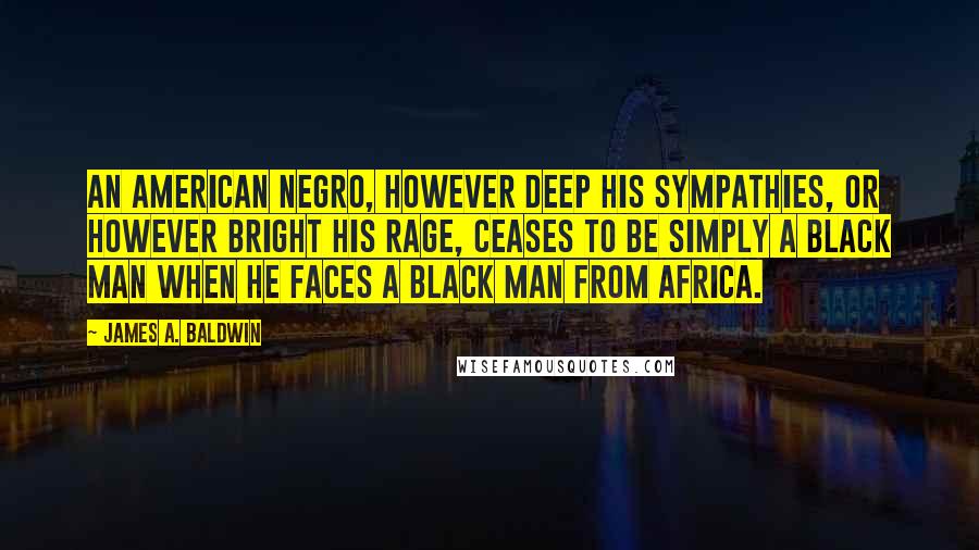 James A. Baldwin Quotes: An American Negro, however deep his sympathies, or however bright his rage, ceases to be simply a black man when he faces a black man from Africa.