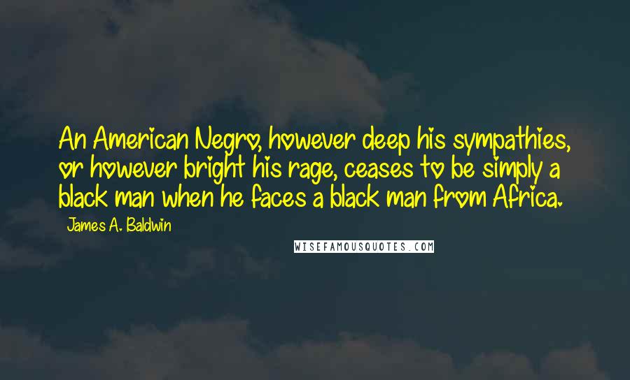 James A. Baldwin Quotes: An American Negro, however deep his sympathies, or however bright his rage, ceases to be simply a black man when he faces a black man from Africa.